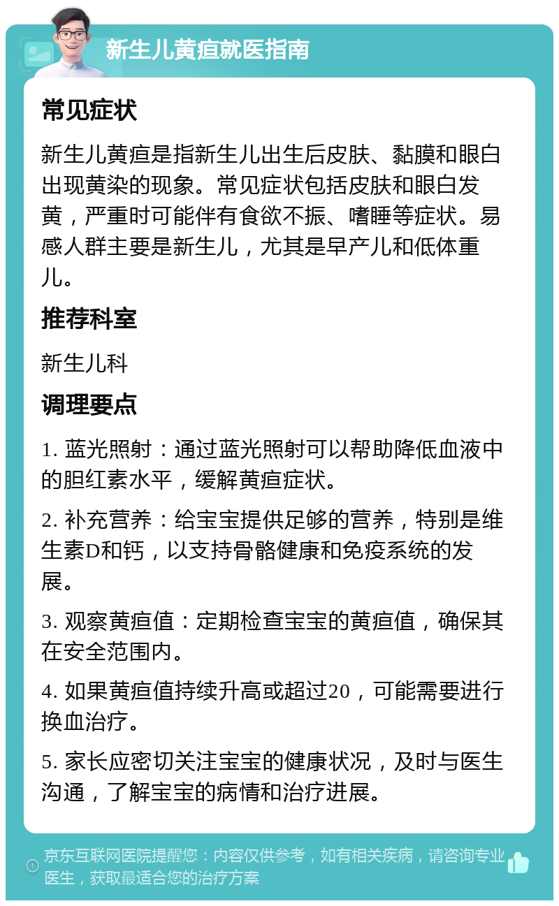 新生儿黄疸就医指南 常见症状 新生儿黄疸是指新生儿出生后皮肤、黏膜和眼白出现黄染的现象。常见症状包括皮肤和眼白发黄，严重时可能伴有食欲不振、嗜睡等症状。易感人群主要是新生儿，尤其是早产儿和低体重儿。 推荐科室 新生儿科 调理要点 1. 蓝光照射：通过蓝光照射可以帮助降低血液中的胆红素水平，缓解黄疸症状。 2. 补充营养：给宝宝提供足够的营养，特别是维生素D和钙，以支持骨骼健康和免疫系统的发展。 3. 观察黄疸值：定期检查宝宝的黄疸值，确保其在安全范围内。 4. 如果黄疸值持续升高或超过20，可能需要进行换血治疗。 5. 家长应密切关注宝宝的健康状况，及时与医生沟通，了解宝宝的病情和治疗进展。