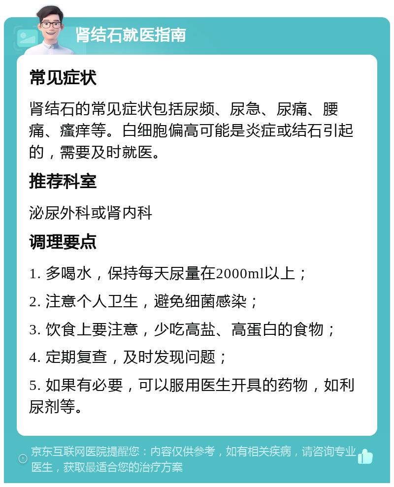 肾结石就医指南 常见症状 肾结石的常见症状包括尿频、尿急、尿痛、腰痛、瘙痒等。白细胞偏高可能是炎症或结石引起的，需要及时就医。 推荐科室 泌尿外科或肾内科 调理要点 1. 多喝水，保持每天尿量在2000ml以上； 2. 注意个人卫生，避免细菌感染； 3. 饮食上要注意，少吃高盐、高蛋白的食物； 4. 定期复查，及时发现问题； 5. 如果有必要，可以服用医生开具的药物，如利尿剂等。