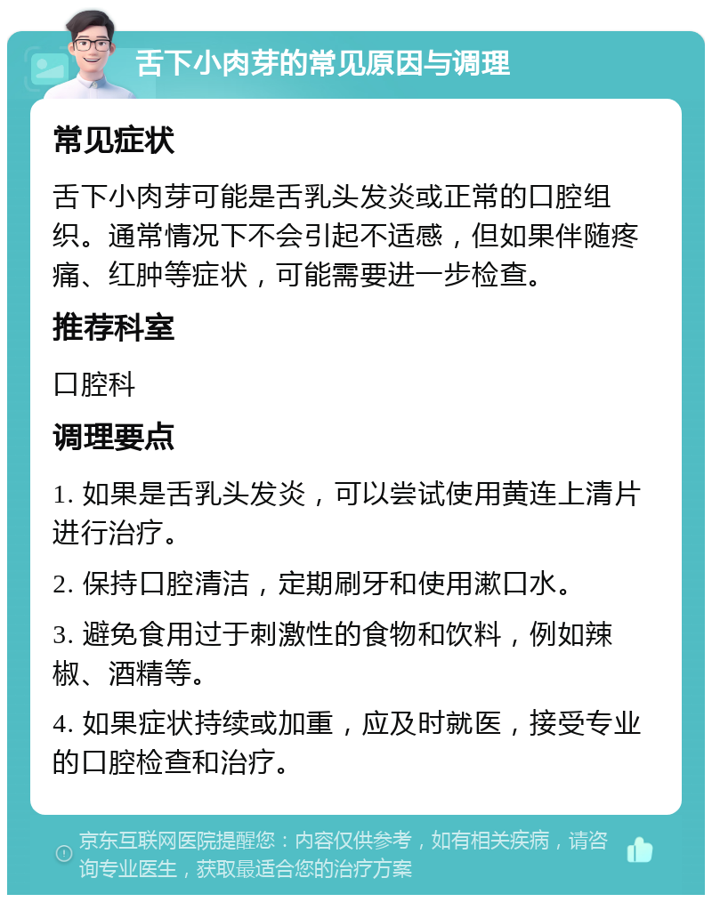 舌下小肉芽的常见原因与调理 常见症状 舌下小肉芽可能是舌乳头发炎或正常的口腔组织。通常情况下不会引起不适感，但如果伴随疼痛、红肿等症状，可能需要进一步检查。 推荐科室 口腔科 调理要点 1. 如果是舌乳头发炎，可以尝试使用黄连上清片进行治疗。 2. 保持口腔清洁，定期刷牙和使用漱口水。 3. 避免食用过于刺激性的食物和饮料，例如辣椒、酒精等。 4. 如果症状持续或加重，应及时就医，接受专业的口腔检查和治疗。