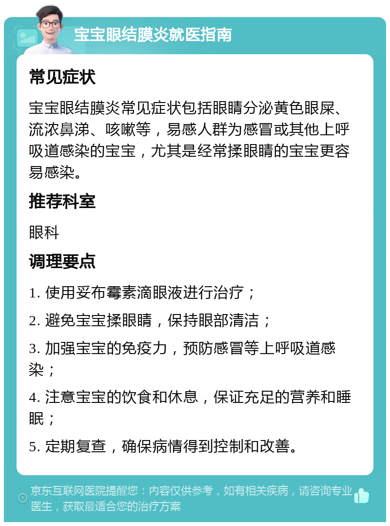 宝宝眼结膜炎就医指南 常见症状 宝宝眼结膜炎常见症状包括眼睛分泌黄色眼屎、流浓鼻涕、咳嗽等，易感人群为感冒或其他上呼吸道感染的宝宝，尤其是经常揉眼睛的宝宝更容易感染。 推荐科室 眼科 调理要点 1. 使用妥布霉素滴眼液进行治疗； 2. 避免宝宝揉眼睛，保持眼部清洁； 3. 加强宝宝的免疫力，预防感冒等上呼吸道感染； 4. 注意宝宝的饮食和休息，保证充足的营养和睡眠； 5. 定期复查，确保病情得到控制和改善。