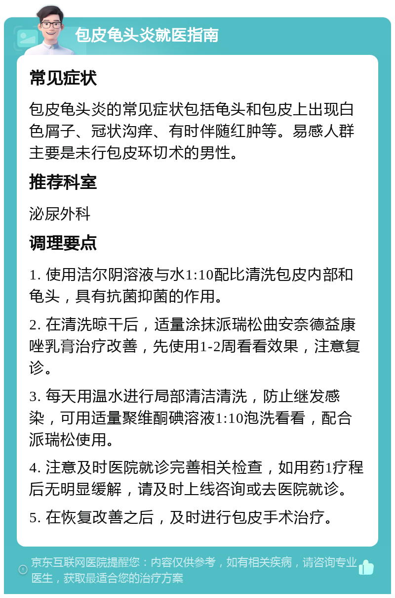 包皮龟头炎就医指南 常见症状 包皮龟头炎的常见症状包括龟头和包皮上出现白色屑子、冠状沟痒、有时伴随红肿等。易感人群主要是未行包皮环切术的男性。 推荐科室 泌尿外科 调理要点 1. 使用洁尔阴溶液与水1:10配比清洗包皮内部和龟头，具有抗菌抑菌的作用。 2. 在清洗晾干后，适量涂抹派瑞松曲安奈德益康唑乳膏治疗改善，先使用1-2周看看效果，注意复诊。 3. 每天用温水进行局部清洁清洗，防止继发感染，可用适量聚维酮碘溶液1:10泡洗看看，配合派瑞松使用。 4. 注意及时医院就诊完善相关检查，如用药1疗程后无明显缓解，请及时上线咨询或去医院就诊。 5. 在恢复改善之后，及时进行包皮手术治疗。