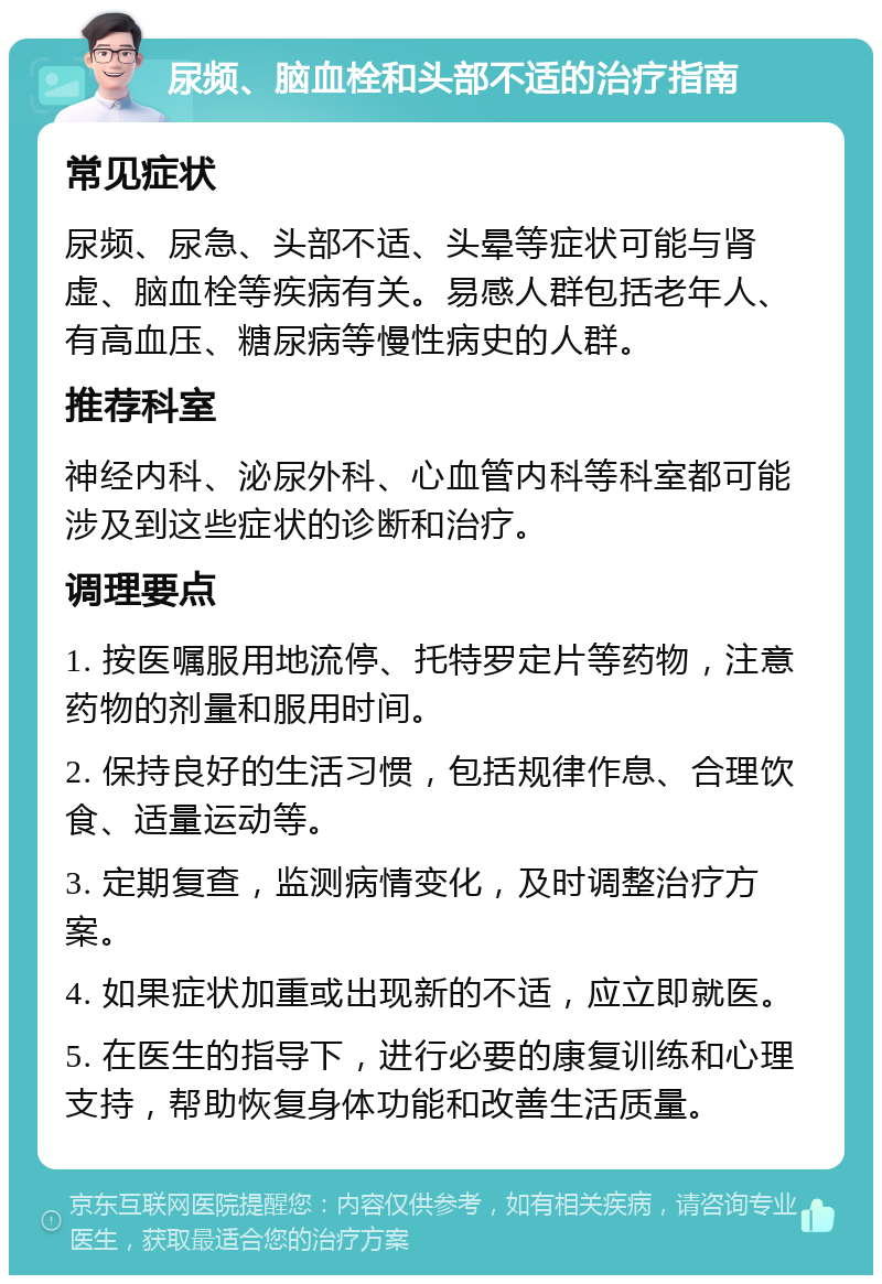 尿频、脑血栓和头部不适的治疗指南 常见症状 尿频、尿急、头部不适、头晕等症状可能与肾虚、脑血栓等疾病有关。易感人群包括老年人、有高血压、糖尿病等慢性病史的人群。 推荐科室 神经内科、泌尿外科、心血管内科等科室都可能涉及到这些症状的诊断和治疗。 调理要点 1. 按医嘱服用地流停、托特罗定片等药物，注意药物的剂量和服用时间。 2. 保持良好的生活习惯，包括规律作息、合理饮食、适量运动等。 3. 定期复查，监测病情变化，及时调整治疗方案。 4. 如果症状加重或出现新的不适，应立即就医。 5. 在医生的指导下，进行必要的康复训练和心理支持，帮助恢复身体功能和改善生活质量。