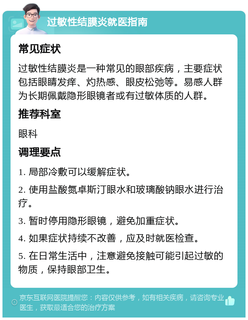 过敏性结膜炎就医指南 常见症状 过敏性结膜炎是一种常见的眼部疾病，主要症状包括眼睛发痒、灼热感、眼皮松弛等。易感人群为长期佩戴隐形眼镜者或有过敏体质的人群。 推荐科室 眼科 调理要点 1. 局部冷敷可以缓解症状。 2. 使用盐酸氮卓斯汀眼水和玻璃酸钠眼水进行治疗。 3. 暂时停用隐形眼镜，避免加重症状。 4. 如果症状持续不改善，应及时就医检查。 5. 在日常生活中，注意避免接触可能引起过敏的物质，保持眼部卫生。