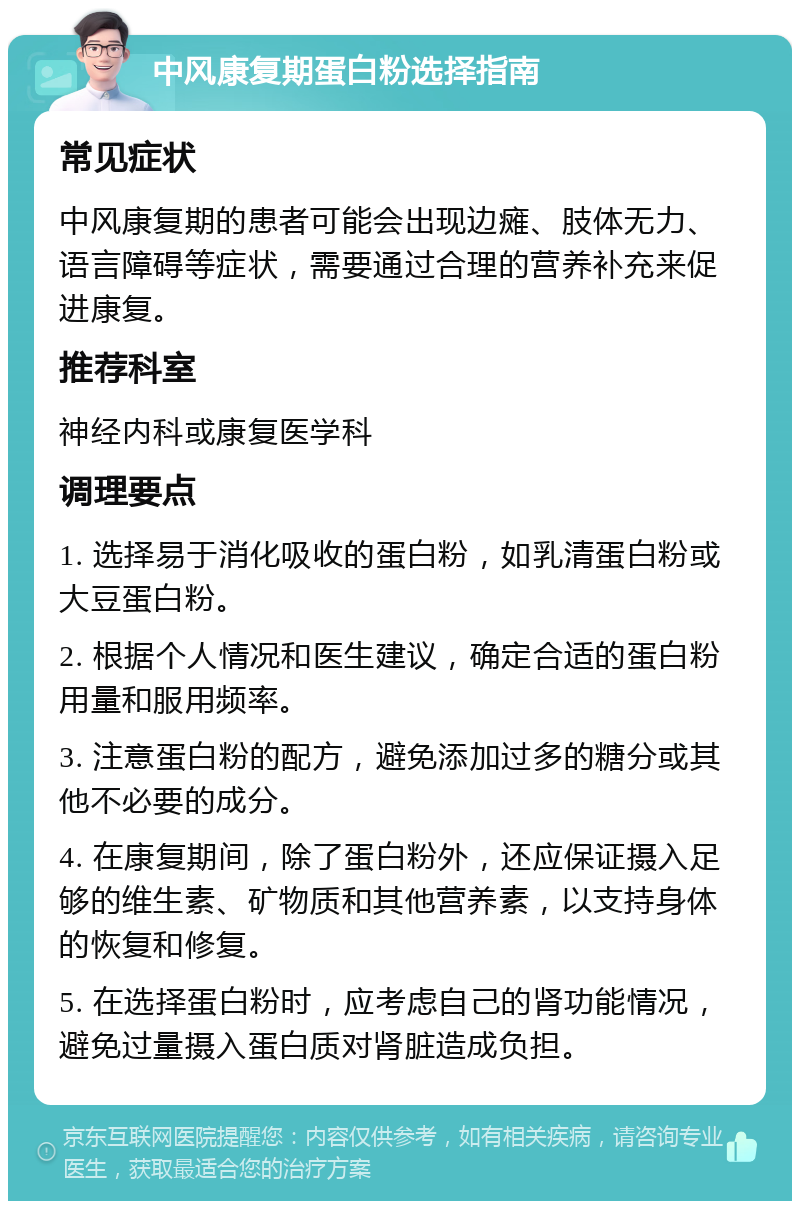 中风康复期蛋白粉选择指南 常见症状 中风康复期的患者可能会出现边瘫、肢体无力、语言障碍等症状，需要通过合理的营养补充来促进康复。 推荐科室 神经内科或康复医学科 调理要点 1. 选择易于消化吸收的蛋白粉，如乳清蛋白粉或大豆蛋白粉。 2. 根据个人情况和医生建议，确定合适的蛋白粉用量和服用频率。 3. 注意蛋白粉的配方，避免添加过多的糖分或其他不必要的成分。 4. 在康复期间，除了蛋白粉外，还应保证摄入足够的维生素、矿物质和其他营养素，以支持身体的恢复和修复。 5. 在选择蛋白粉时，应考虑自己的肾功能情况，避免过量摄入蛋白质对肾脏造成负担。