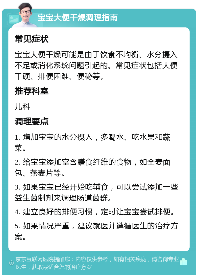 宝宝大便干燥调理指南 常见症状 宝宝大便干燥可能是由于饮食不均衡、水分摄入不足或消化系统问题引起的。常见症状包括大便干硬、排便困难、便秘等。 推荐科室 儿科 调理要点 1. 增加宝宝的水分摄入，多喝水、吃水果和蔬菜。 2. 给宝宝添加富含膳食纤维的食物，如全麦面包、燕麦片等。 3. 如果宝宝已经开始吃辅食，可以尝试添加一些益生菌制剂来调理肠道菌群。 4. 建立良好的排便习惯，定时让宝宝尝试排便。 5. 如果情况严重，建议就医并遵循医生的治疗方案。