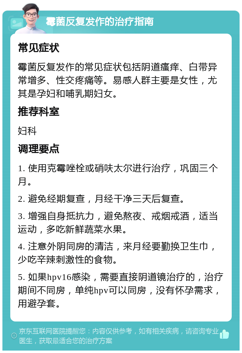 霉菌反复发作的治疗指南 常见症状 霉菌反复发作的常见症状包括阴道瘙痒、白带异常增多、性交疼痛等。易感人群主要是女性，尤其是孕妇和哺乳期妇女。 推荐科室 妇科 调理要点 1. 使用克霉唑栓或硝呋太尔进行治疗，巩固三个月。 2. 避免经期复查，月经干净三天后复查。 3. 增强自身抵抗力，避免熬夜、戒烟戒酒，适当运动，多吃新鲜蔬菜水果。 4. 注意外阴同房的清洁，来月经要勤换卫生巾，少吃辛辣刺激性的食物。 5. 如果hpv16感染，需要直接阴道镜治疗的，治疗期间不同房，单纯hpv可以同房，没有怀孕需求，用避孕套。