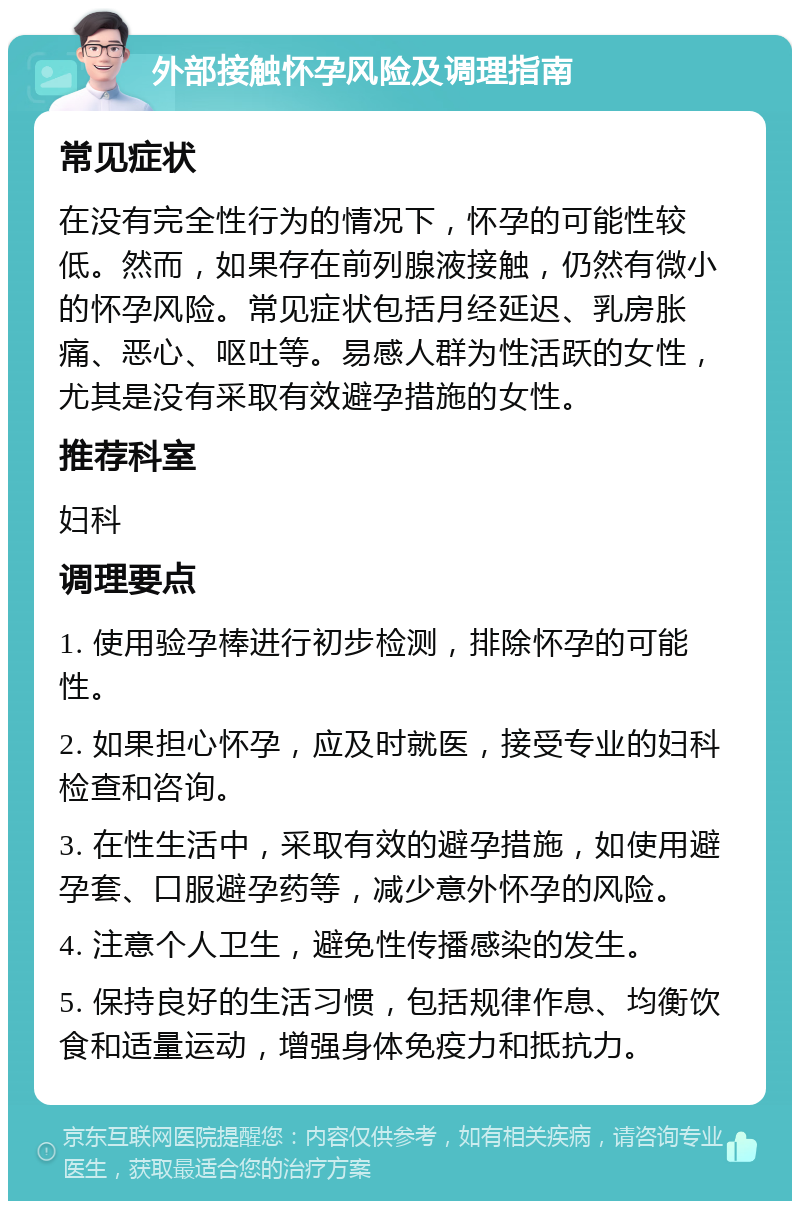 外部接触怀孕风险及调理指南 常见症状 在没有完全性行为的情况下，怀孕的可能性较低。然而，如果存在前列腺液接触，仍然有微小的怀孕风险。常见症状包括月经延迟、乳房胀痛、恶心、呕吐等。易感人群为性活跃的女性，尤其是没有采取有效避孕措施的女性。 推荐科室 妇科 调理要点 1. 使用验孕棒进行初步检测，排除怀孕的可能性。 2. 如果担心怀孕，应及时就医，接受专业的妇科检查和咨询。 3. 在性生活中，采取有效的避孕措施，如使用避孕套、口服避孕药等，减少意外怀孕的风险。 4. 注意个人卫生，避免性传播感染的发生。 5. 保持良好的生活习惯，包括规律作息、均衡饮食和适量运动，增强身体免疫力和抵抗力。