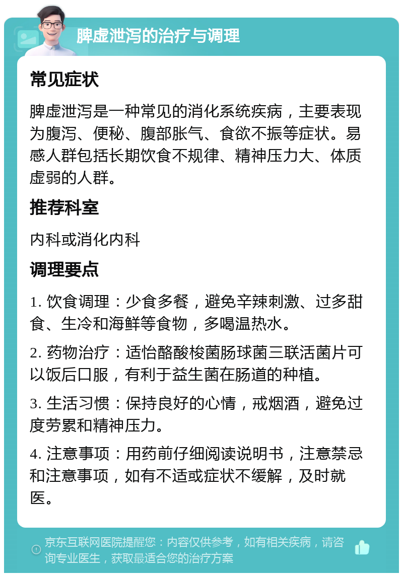 脾虚泄泻的治疗与调理 常见症状 脾虚泄泻是一种常见的消化系统疾病，主要表现为腹泻、便秘、腹部胀气、食欲不振等症状。易感人群包括长期饮食不规律、精神压力大、体质虚弱的人群。 推荐科室 内科或消化内科 调理要点 1. 饮食调理：少食多餐，避免辛辣刺激、过多甜食、生冷和海鲜等食物，多喝温热水。 2. 药物治疗：适怡酪酸梭菌肠球菌三联活菌片可以饭后口服，有利于益生菌在肠道的种植。 3. 生活习惯：保持良好的心情，戒烟酒，避免过度劳累和精神压力。 4. 注意事项：用药前仔细阅读说明书，注意禁忌和注意事项，如有不适或症状不缓解，及时就医。