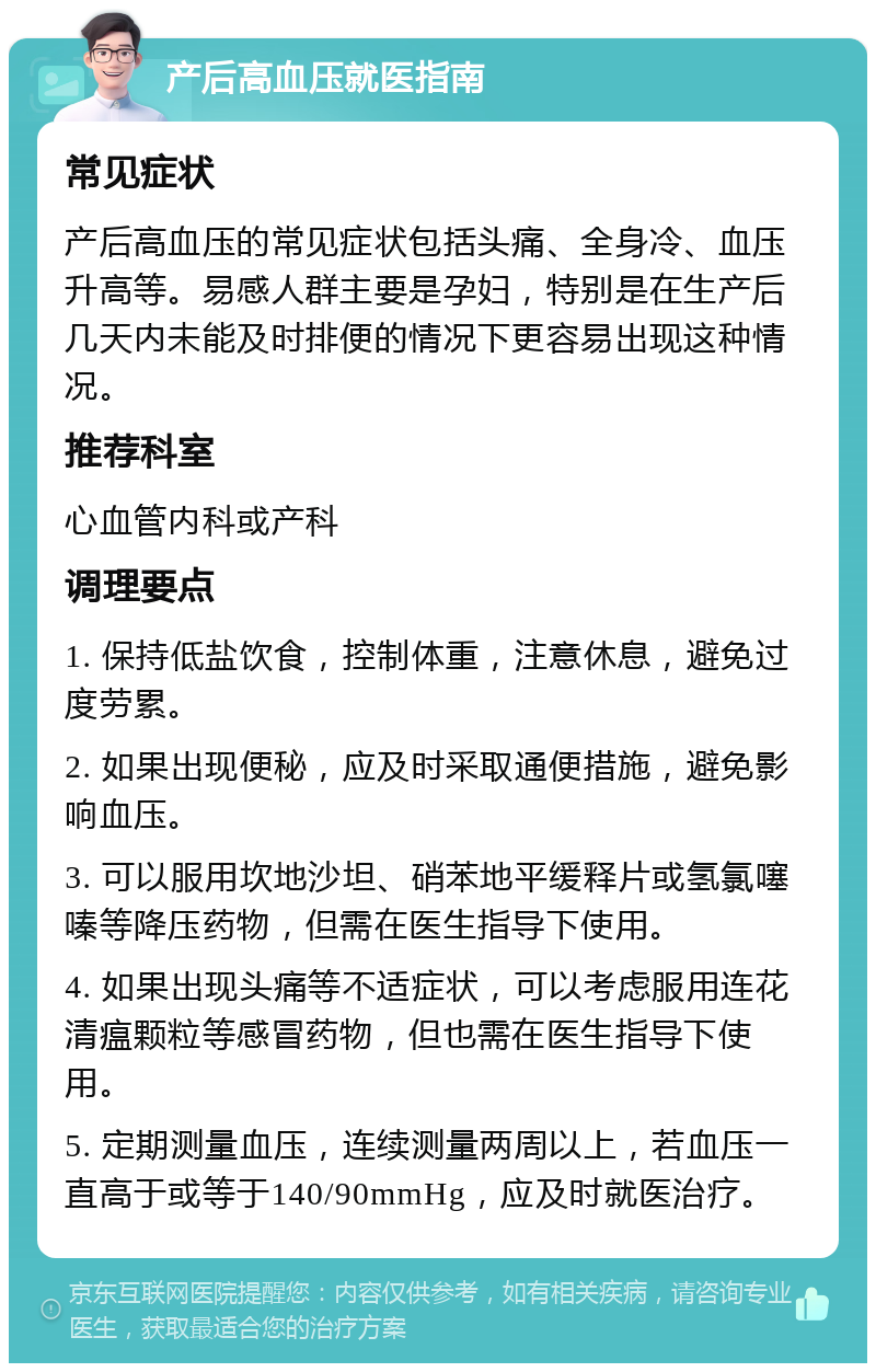 产后高血压就医指南 常见症状 产后高血压的常见症状包括头痛、全身冷、血压升高等。易感人群主要是孕妇，特别是在生产后几天内未能及时排便的情况下更容易出现这种情况。 推荐科室 心血管内科或产科 调理要点 1. 保持低盐饮食，控制体重，注意休息，避免过度劳累。 2. 如果出现便秘，应及时采取通便措施，避免影响血压。 3. 可以服用坎地沙坦、硝苯地平缓释片或氢氯噻嗪等降压药物，但需在医生指导下使用。 4. 如果出现头痛等不适症状，可以考虑服用连花清瘟颗粒等感冒药物，但也需在医生指导下使用。 5. 定期测量血压，连续测量两周以上，若血压一直高于或等于140/90mmHg，应及时就医治疗。