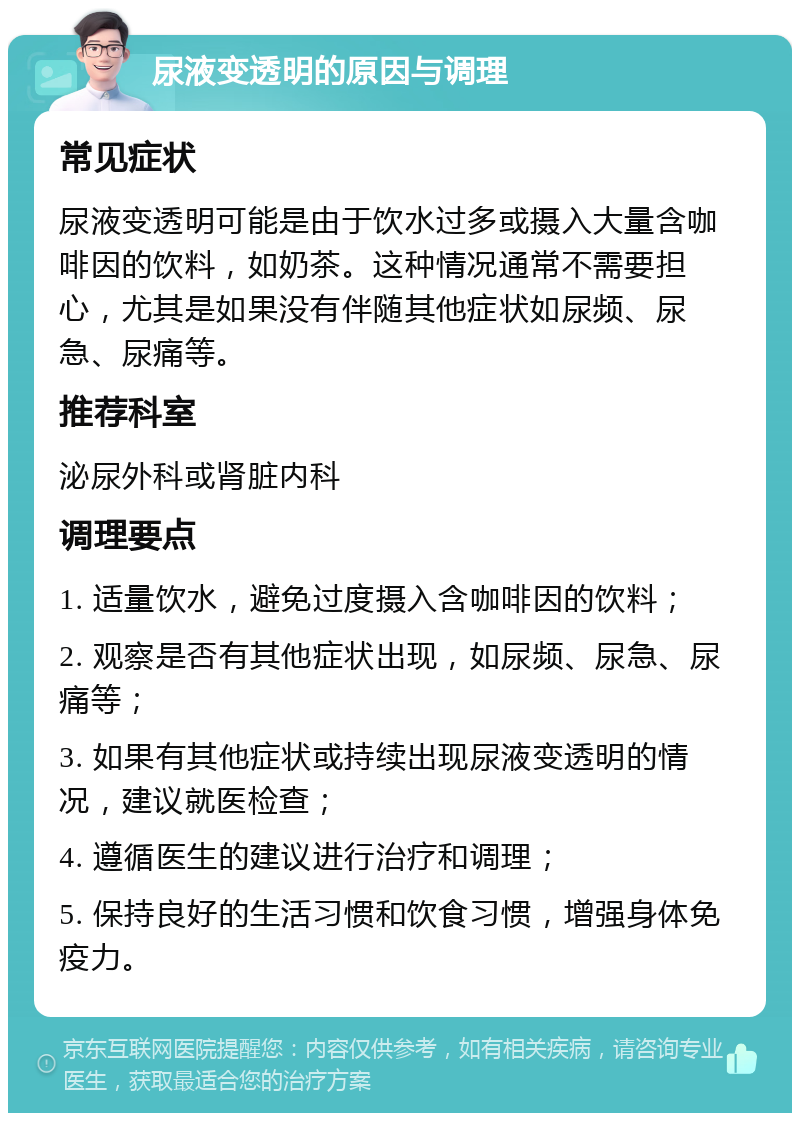 尿液变透明的原因与调理 常见症状 尿液变透明可能是由于饮水过多或摄入大量含咖啡因的饮料，如奶茶。这种情况通常不需要担心，尤其是如果没有伴随其他症状如尿频、尿急、尿痛等。 推荐科室 泌尿外科或肾脏内科 调理要点 1. 适量饮水，避免过度摄入含咖啡因的饮料； 2. 观察是否有其他症状出现，如尿频、尿急、尿痛等； 3. 如果有其他症状或持续出现尿液变透明的情况，建议就医检查； 4. 遵循医生的建议进行治疗和调理； 5. 保持良好的生活习惯和饮食习惯，增强身体免疫力。