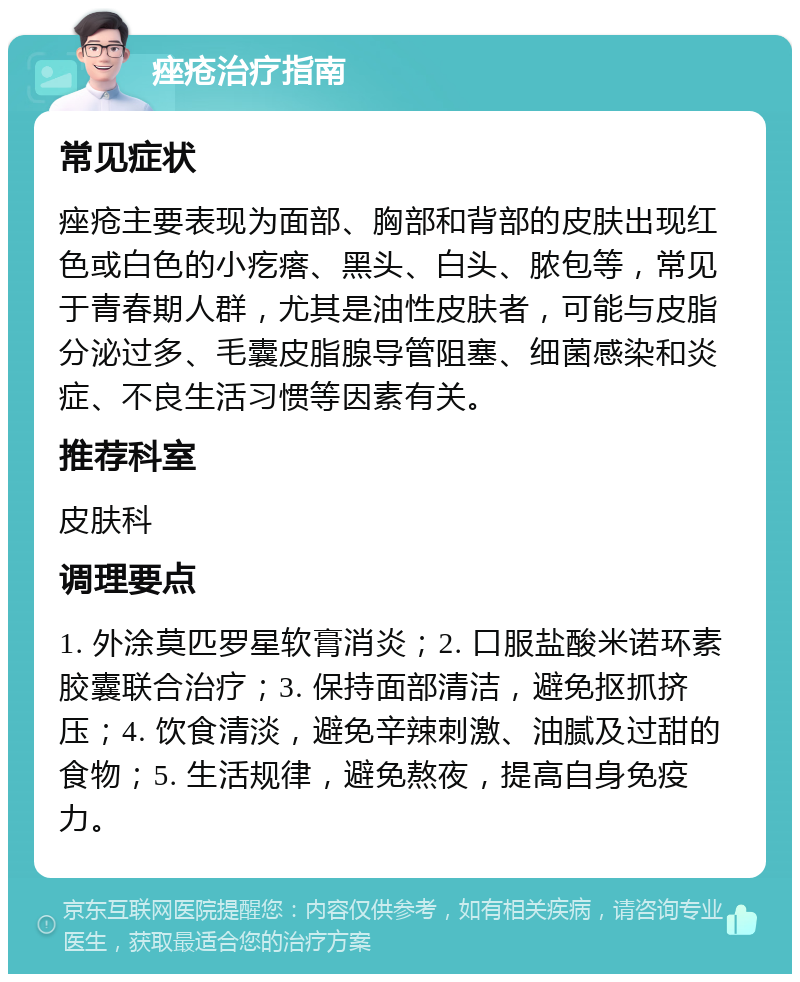 痤疮治疗指南 常见症状 痤疮主要表现为面部、胸部和背部的皮肤出现红色或白色的小疙瘩、黑头、白头、脓包等，常见于青春期人群，尤其是油性皮肤者，可能与皮脂分泌过多、毛囊皮脂腺导管阻塞、细菌感染和炎症、不良生活习惯等因素有关。 推荐科室 皮肤科 调理要点 1. 外涂莫匹罗星软膏消炎；2. 口服盐酸米诺环素胶囊联合治疗；3. 保持面部清洁，避免抠抓挤压；4. 饮食清淡，避免辛辣刺激、油腻及过甜的食物；5. 生活规律，避免熬夜，提高自身免疫力。