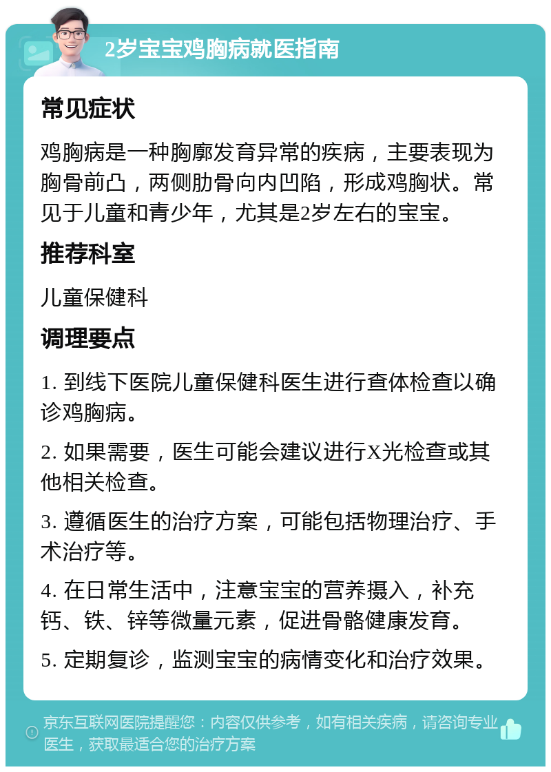 2岁宝宝鸡胸病就医指南 常见症状 鸡胸病是一种胸廓发育异常的疾病，主要表现为胸骨前凸，两侧肋骨向内凹陷，形成鸡胸状。常见于儿童和青少年，尤其是2岁左右的宝宝。 推荐科室 儿童保健科 调理要点 1. 到线下医院儿童保健科医生进行查体检查以确诊鸡胸病。 2. 如果需要，医生可能会建议进行X光检查或其他相关检查。 3. 遵循医生的治疗方案，可能包括物理治疗、手术治疗等。 4. 在日常生活中，注意宝宝的营养摄入，补充钙、铁、锌等微量元素，促进骨骼健康发育。 5. 定期复诊，监测宝宝的病情变化和治疗效果。