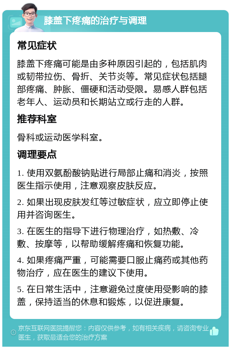 膝盖下疼痛的治疗与调理 常见症状 膝盖下疼痛可能是由多种原因引起的，包括肌肉或韧带拉伤、骨折、关节炎等。常见症状包括腿部疼痛、肿胀、僵硬和活动受限。易感人群包括老年人、运动员和长期站立或行走的人群。 推荐科室 骨科或运动医学科室。 调理要点 1. 使用双氨酚酸钠贴进行局部止痛和消炎，按照医生指示使用，注意观察皮肤反应。 2. 如果出现皮肤发红等过敏症状，应立即停止使用并咨询医生。 3. 在医生的指导下进行物理治疗，如热敷、冷敷、按摩等，以帮助缓解疼痛和恢复功能。 4. 如果疼痛严重，可能需要口服止痛药或其他药物治疗，应在医生的建议下使用。 5. 在日常生活中，注意避免过度使用受影响的膝盖，保持适当的休息和锻炼，以促进康复。