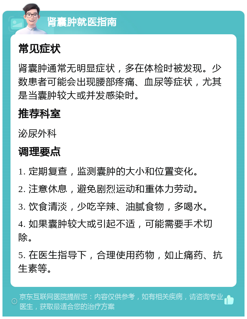 肾囊肿就医指南 常见症状 肾囊肿通常无明显症状，多在体检时被发现。少数患者可能会出现腰部疼痛、血尿等症状，尤其是当囊肿较大或并发感染时。 推荐科室 泌尿外科 调理要点 1. 定期复查，监测囊肿的大小和位置变化。 2. 注意休息，避免剧烈运动和重体力劳动。 3. 饮食清淡，少吃辛辣、油腻食物，多喝水。 4. 如果囊肿较大或引起不适，可能需要手术切除。 5. 在医生指导下，合理使用药物，如止痛药、抗生素等。