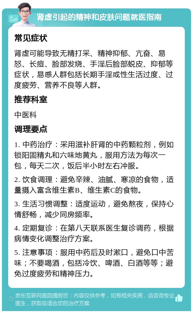 肾虚引起的精神和皮肤问题就医指南 常见症状 肾虚可能导致无精打采、精神抑郁、亢奋、易怒、长痘、脸部发烧、手淫后脸部蜕皮、抑郁等症状，易感人群包括长期手淫或性生活过度、过度疲劳、营养不良等人群。 推荐科室 中医科 调理要点 1. 中药治疗：采用滋补肝肾的中药颗粒剂，例如锁阳固精丸和六味地黄丸，服用方法为每次一包，每天二次，饭后半小时左右冲服。 2. 饮食调理：避免辛辣、油腻、寒凉的食物，适量摄入富含维生素B、维生素C的食物。 3. 生活习惯调整：适度运动，避免熬夜，保持心情舒畅，减少同房频率。 4. 定期复诊：在第八天联系医生复诊调药，根据病情变化调整治疗方案。 5. 注意事项：服用中药后及时漱口，避免口中苦味；不要喝酒，包括冷饮、啤酒、白酒等等；避免过度疲劳和精神压力。