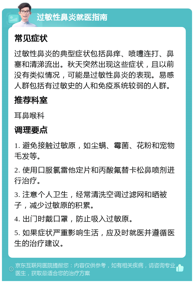 过敏性鼻炎就医指南 常见症状 过敏性鼻炎的典型症状包括鼻痒、喷嚏连打、鼻塞和清涕流出。秋天突然出现这些症状，且以前没有类似情况，可能是过敏性鼻炎的表现。易感人群包括有过敏史的人和免疫系统较弱的人群。 推荐科室 耳鼻喉科 调理要点 1. 避免接触过敏原，如尘螨、霉菌、花粉和宠物毛发等。 2. 使用口服氯雷他定片和丙酸氟替卡松鼻喷剂进行治疗。 3. 注意个人卫生，经常清洗空调过滤网和晒被子，减少过敏原的积累。 4. 出门时戴口罩，防止吸入过敏原。 5. 如果症状严重影响生活，应及时就医并遵循医生的治疗建议。