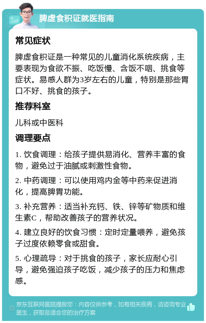 脾虚食积证就医指南 常见症状 脾虚食积证是一种常见的儿童消化系统疾病，主要表现为食欲不振、吃饭慢、含饭不咽、挑食等症状。易感人群为3岁左右的儿童，特别是那些胃口不好、挑食的孩子。 推荐科室 儿科或中医科 调理要点 1. 饮食调理：给孩子提供易消化、营养丰富的食物，避免过于油腻或刺激性食物。 2. 中药调理：可以使用鸡内金等中药来促进消化，提高脾胃功能。 3. 补充营养：适当补充钙、铁、锌等矿物质和维生素C，帮助改善孩子的营养状况。 4. 建立良好的饮食习惯：定时定量喂养，避免孩子过度依赖零食或甜食。 5. 心理疏导：对于挑食的孩子，家长应耐心引导，避免强迫孩子吃饭，减少孩子的压力和焦虑感。