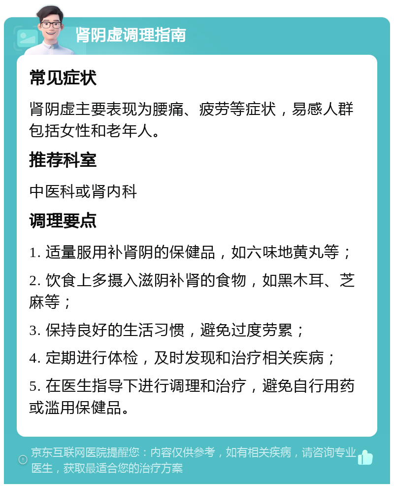 肾阴虚调理指南 常见症状 肾阴虚主要表现为腰痛、疲劳等症状，易感人群包括女性和老年人。 推荐科室 中医科或肾内科 调理要点 1. 适量服用补肾阴的保健品，如六味地黄丸等； 2. 饮食上多摄入滋阴补肾的食物，如黑木耳、芝麻等； 3. 保持良好的生活习惯，避免过度劳累； 4. 定期进行体检，及时发现和治疗相关疾病； 5. 在医生指导下进行调理和治疗，避免自行用药或滥用保健品。