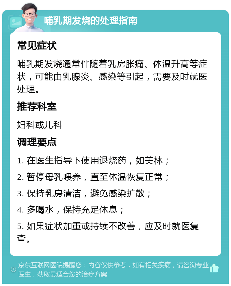 哺乳期发烧的处理指南 常见症状 哺乳期发烧通常伴随着乳房胀痛、体温升高等症状，可能由乳腺炎、感染等引起，需要及时就医处理。 推荐科室 妇科或儿科 调理要点 1. 在医生指导下使用退烧药，如美林； 2. 暂停母乳喂养，直至体温恢复正常； 3. 保持乳房清洁，避免感染扩散； 4. 多喝水，保持充足休息； 5. 如果症状加重或持续不改善，应及时就医复查。