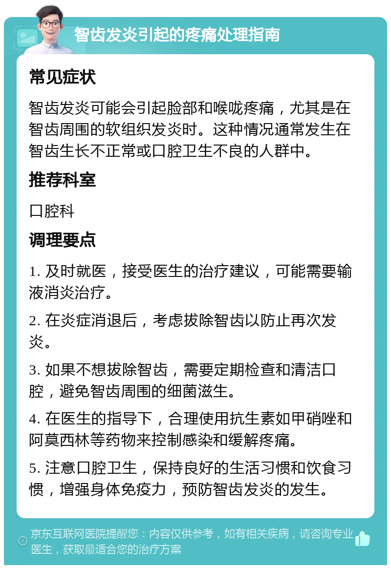 智齿发炎引起的疼痛处理指南 常见症状 智齿发炎可能会引起脸部和喉咙疼痛，尤其是在智齿周围的软组织发炎时。这种情况通常发生在智齿生长不正常或口腔卫生不良的人群中。 推荐科室 口腔科 调理要点 1. 及时就医，接受医生的治疗建议，可能需要输液消炎治疗。 2. 在炎症消退后，考虑拔除智齿以防止再次发炎。 3. 如果不想拔除智齿，需要定期检查和清洁口腔，避免智齿周围的细菌滋生。 4. 在医生的指导下，合理使用抗生素如甲硝唑和阿莫西林等药物来控制感染和缓解疼痛。 5. 注意口腔卫生，保持良好的生活习惯和饮食习惯，增强身体免疫力，预防智齿发炎的发生。