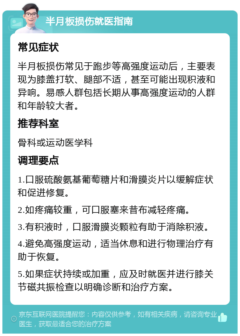 半月板损伤就医指南 常见症状 半月板损伤常见于跑步等高强度运动后，主要表现为膝盖打软、腿部不适，甚至可能出现积液和异响。易感人群包括长期从事高强度运动的人群和年龄较大者。 推荐科室 骨科或运动医学科 调理要点 1.口服硫酸氨基葡萄糖片和滑膜炎片以缓解症状和促进修复。 2.如疼痛较重，可口服塞来昔布减轻疼痛。 3.有积液时，口服滑膜炎颗粒有助于消除积液。 4.避免高强度运动，适当休息和进行物理治疗有助于恢复。 5.如果症状持续或加重，应及时就医并进行膝关节磁共振检查以明确诊断和治疗方案。