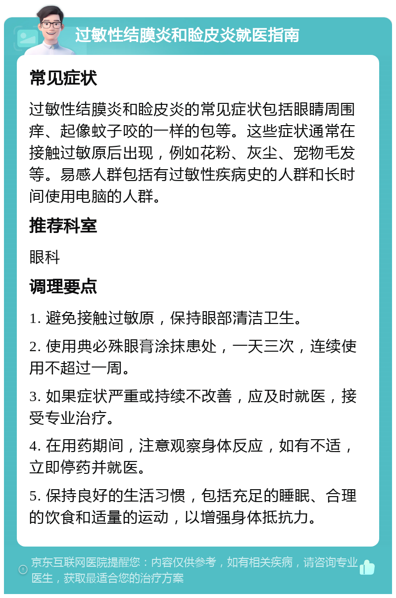 过敏性结膜炎和睑皮炎就医指南 常见症状 过敏性结膜炎和睑皮炎的常见症状包括眼睛周围痒、起像蚊子咬的一样的包等。这些症状通常在接触过敏原后出现，例如花粉、灰尘、宠物毛发等。易感人群包括有过敏性疾病史的人群和长时间使用电脑的人群。 推荐科室 眼科 调理要点 1. 避免接触过敏原，保持眼部清洁卫生。 2. 使用典必殊眼膏涂抹患处，一天三次，连续使用不超过一周。 3. 如果症状严重或持续不改善，应及时就医，接受专业治疗。 4. 在用药期间，注意观察身体反应，如有不适，立即停药并就医。 5. 保持良好的生活习惯，包括充足的睡眠、合理的饮食和适量的运动，以增强身体抵抗力。