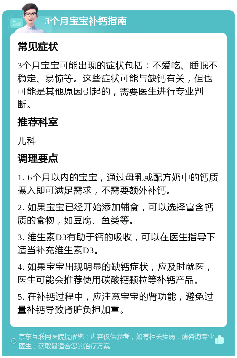 3个月宝宝补钙指南 常见症状 3个月宝宝可能出现的症状包括：不爱吃、睡眠不稳定、易惊等。这些症状可能与缺钙有关，但也可能是其他原因引起的，需要医生进行专业判断。 推荐科室 儿科 调理要点 1. 6个月以内的宝宝，通过母乳或配方奶中的钙质摄入即可满足需求，不需要额外补钙。 2. 如果宝宝已经开始添加辅食，可以选择富含钙质的食物，如豆腐、鱼类等。 3. 维生素D3有助于钙的吸收，可以在医生指导下适当补充维生素D3。 4. 如果宝宝出现明显的缺钙症状，应及时就医，医生可能会推荐使用碳酸钙颗粒等补钙产品。 5. 在补钙过程中，应注意宝宝的肾功能，避免过量补钙导致肾脏负担加重。