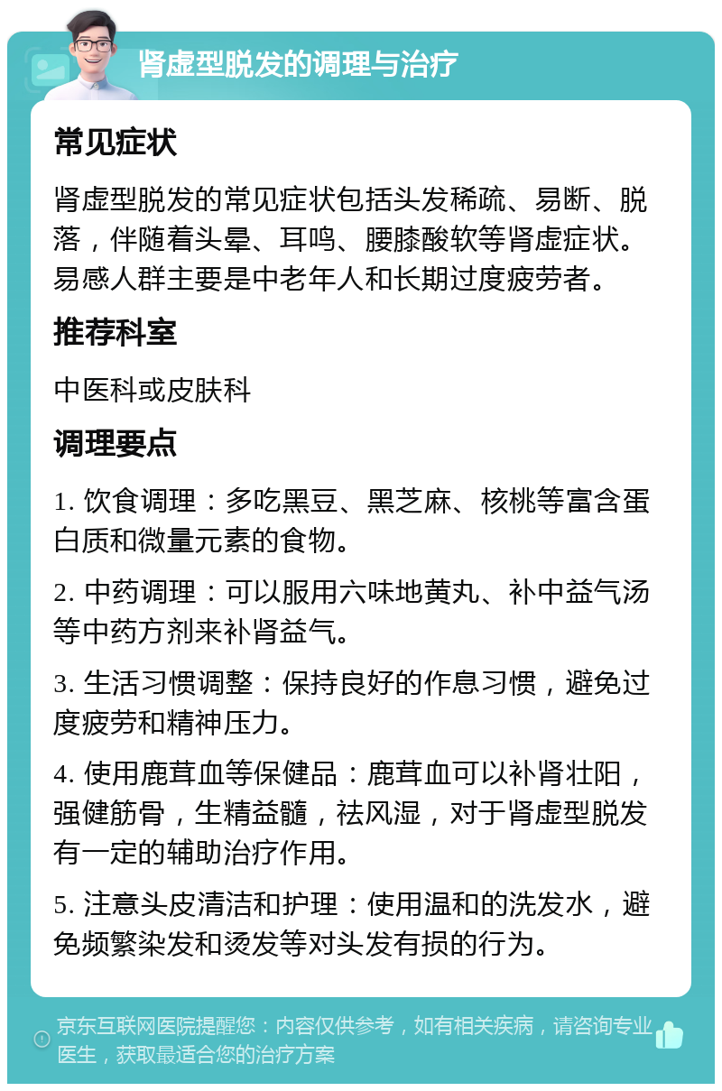 肾虚型脱发的调理与治疗 常见症状 肾虚型脱发的常见症状包括头发稀疏、易断、脱落，伴随着头晕、耳鸣、腰膝酸软等肾虚症状。易感人群主要是中老年人和长期过度疲劳者。 推荐科室 中医科或皮肤科 调理要点 1. 饮食调理：多吃黑豆、黑芝麻、核桃等富含蛋白质和微量元素的食物。 2. 中药调理：可以服用六味地黄丸、补中益气汤等中药方剂来补肾益气。 3. 生活习惯调整：保持良好的作息习惯，避免过度疲劳和精神压力。 4. 使用鹿茸血等保健品：鹿茸血可以补肾壮阳，强健筋骨，生精益髓，祛风湿，对于肾虚型脱发有一定的辅助治疗作用。 5. 注意头皮清洁和护理：使用温和的洗发水，避免频繁染发和烫发等对头发有损的行为。