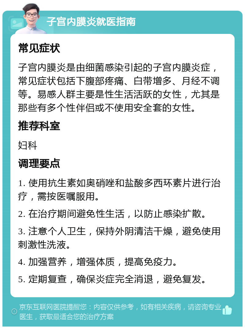 子宫内膜炎就医指南 常见症状 子宫内膜炎是由细菌感染引起的子宫内膜炎症，常见症状包括下腹部疼痛、白带增多、月经不调等。易感人群主要是性生活活跃的女性，尤其是那些有多个性伴侣或不使用安全套的女性。 推荐科室 妇科 调理要点 1. 使用抗生素如奥硝唑和盐酸多西环素片进行治疗，需按医嘱服用。 2. 在治疗期间避免性生活，以防止感染扩散。 3. 注意个人卫生，保持外阴清洁干燥，避免使用刺激性洗液。 4. 加强营养，增强体质，提高免疫力。 5. 定期复查，确保炎症完全消退，避免复发。