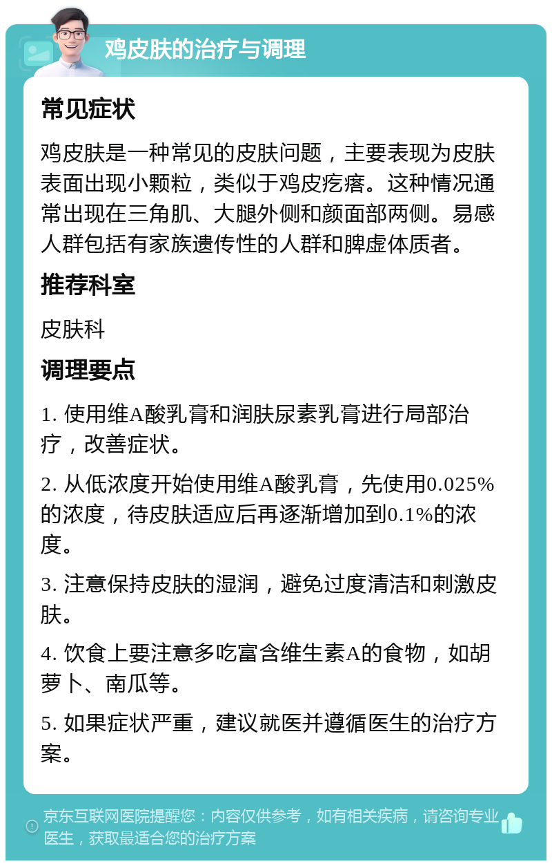 鸡皮肤的治疗与调理 常见症状 鸡皮肤是一种常见的皮肤问题，主要表现为皮肤表面出现小颗粒，类似于鸡皮疙瘩。这种情况通常出现在三角肌、大腿外侧和颜面部两侧。易感人群包括有家族遗传性的人群和脾虚体质者。 推荐科室 皮肤科 调理要点 1. 使用维A酸乳膏和润肤尿素乳膏进行局部治疗，改善症状。 2. 从低浓度开始使用维A酸乳膏，先使用0.025%的浓度，待皮肤适应后再逐渐增加到0.1%的浓度。 3. 注意保持皮肤的湿润，避免过度清洁和刺激皮肤。 4. 饮食上要注意多吃富含维生素A的食物，如胡萝卜、南瓜等。 5. 如果症状严重，建议就医并遵循医生的治疗方案。