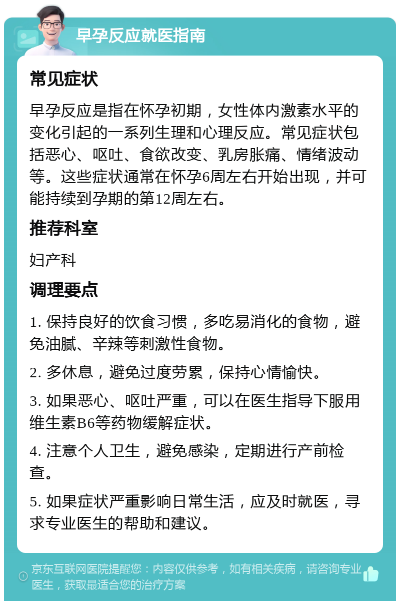 早孕反应就医指南 常见症状 早孕反应是指在怀孕初期，女性体内激素水平的变化引起的一系列生理和心理反应。常见症状包括恶心、呕吐、食欲改变、乳房胀痛、情绪波动等。这些症状通常在怀孕6周左右开始出现，并可能持续到孕期的第12周左右。 推荐科室 妇产科 调理要点 1. 保持良好的饮食习惯，多吃易消化的食物，避免油腻、辛辣等刺激性食物。 2. 多休息，避免过度劳累，保持心情愉快。 3. 如果恶心、呕吐严重，可以在医生指导下服用维生素B6等药物缓解症状。 4. 注意个人卫生，避免感染，定期进行产前检查。 5. 如果症状严重影响日常生活，应及时就医，寻求专业医生的帮助和建议。