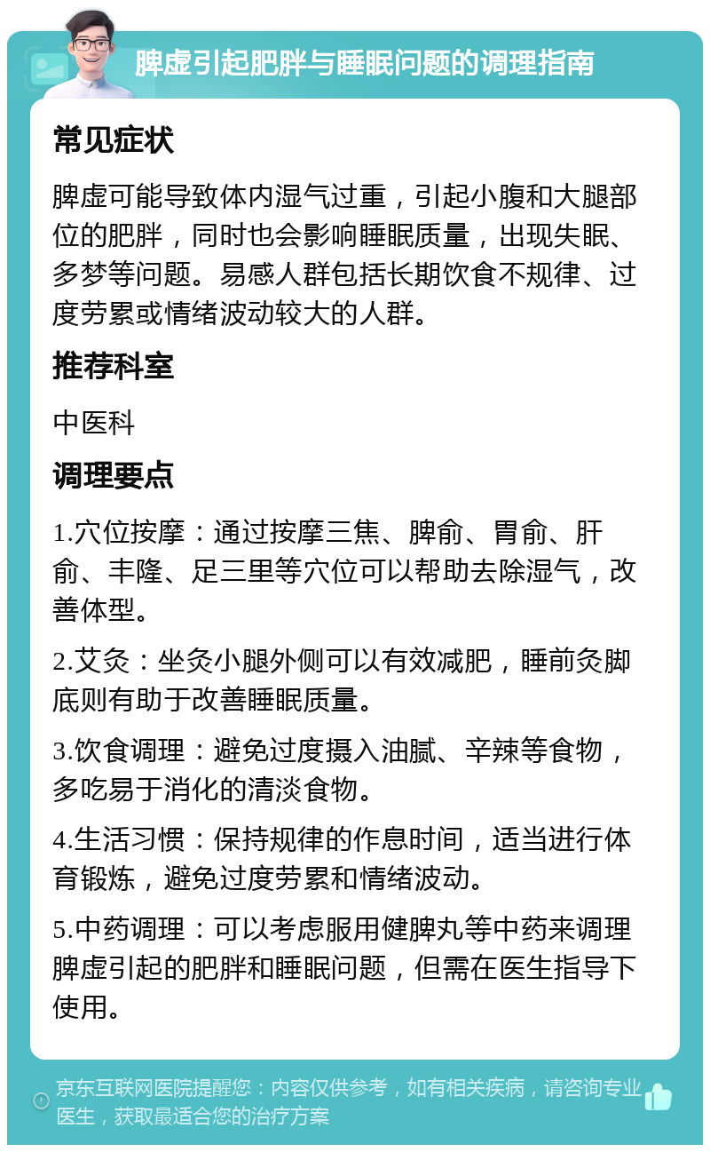 脾虚引起肥胖与睡眠问题的调理指南 常见症状 脾虚可能导致体内湿气过重，引起小腹和大腿部位的肥胖，同时也会影响睡眠质量，出现失眠、多梦等问题。易感人群包括长期饮食不规律、过度劳累或情绪波动较大的人群。 推荐科室 中医科 调理要点 1.穴位按摩：通过按摩三焦、脾俞、胃俞、肝俞、丰隆、足三里等穴位可以帮助去除湿气，改善体型。 2.艾灸：坐灸小腿外侧可以有效减肥，睡前灸脚底则有助于改善睡眠质量。 3.饮食调理：避免过度摄入油腻、辛辣等食物，多吃易于消化的清淡食物。 4.生活习惯：保持规律的作息时间，适当进行体育锻炼，避免过度劳累和情绪波动。 5.中药调理：可以考虑服用健脾丸等中药来调理脾虚引起的肥胖和睡眠问题，但需在医生指导下使用。