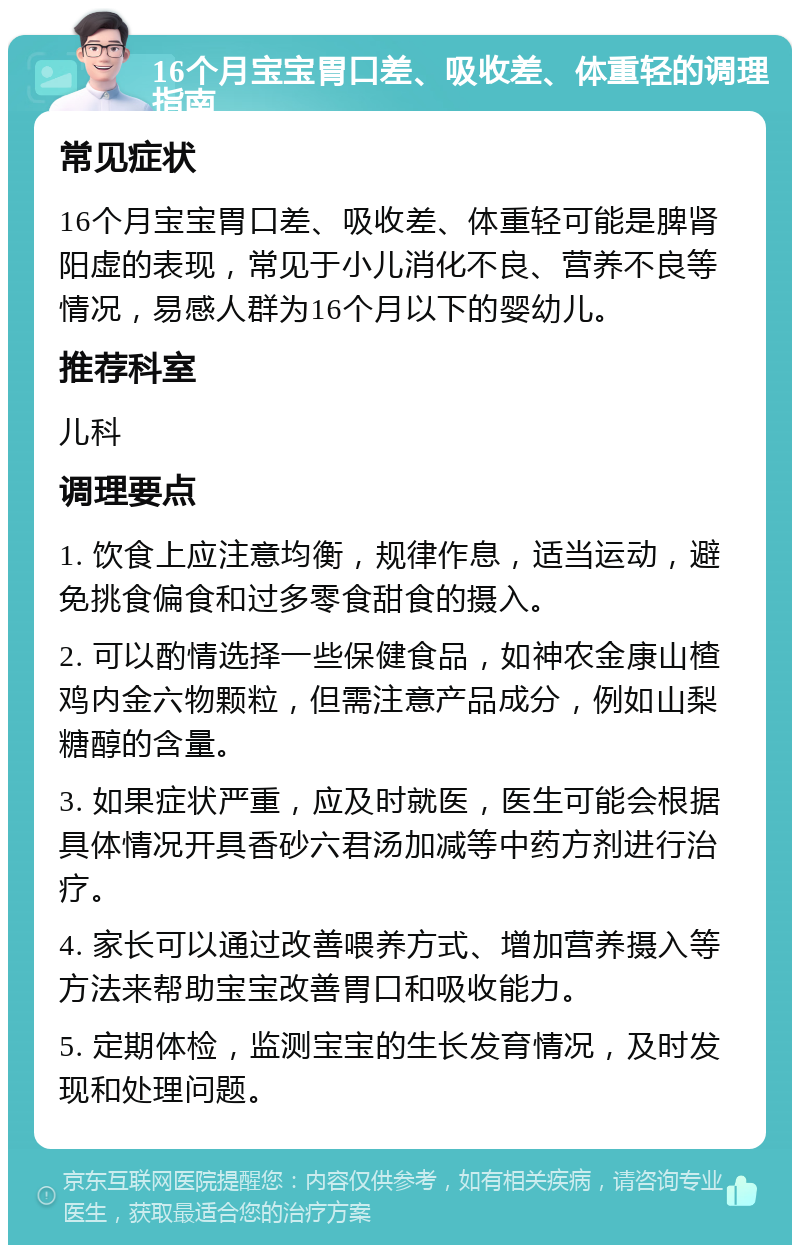 16个月宝宝胃口差、吸收差、体重轻的调理指南 常见症状 16个月宝宝胃口差、吸收差、体重轻可能是脾肾阳虚的表现，常见于小儿消化不良、营养不良等情况，易感人群为16个月以下的婴幼儿。 推荐科室 儿科 调理要点 1. 饮食上应注意均衡，规律作息，适当运动，避免挑食偏食和过多零食甜食的摄入。 2. 可以酌情选择一些保健食品，如神农金康山楂鸡内金六物颗粒，但需注意产品成分，例如山梨糖醇的含量。 3. 如果症状严重，应及时就医，医生可能会根据具体情况开具香砂六君汤加减等中药方剂进行治疗。 4. 家长可以通过改善喂养方式、增加营养摄入等方法来帮助宝宝改善胃口和吸收能力。 5. 定期体检，监测宝宝的生长发育情况，及时发现和处理问题。