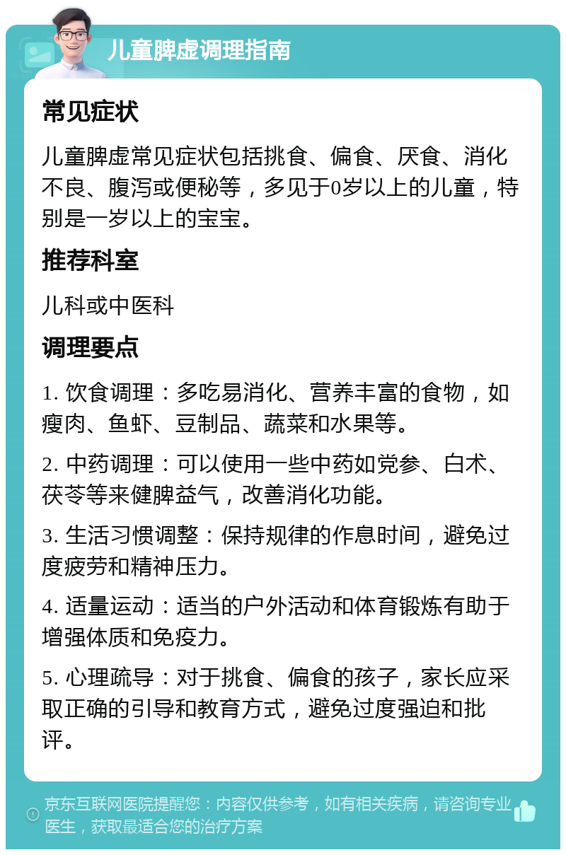 儿童脾虚调理指南 常见症状 儿童脾虚常见症状包括挑食、偏食、厌食、消化不良、腹泻或便秘等，多见于0岁以上的儿童，特别是一岁以上的宝宝。 推荐科室 儿科或中医科 调理要点 1. 饮食调理：多吃易消化、营养丰富的食物，如瘦肉、鱼虾、豆制品、蔬菜和水果等。 2. 中药调理：可以使用一些中药如党参、白术、茯苓等来健脾益气，改善消化功能。 3. 生活习惯调整：保持规律的作息时间，避免过度疲劳和精神压力。 4. 适量运动：适当的户外活动和体育锻炼有助于增强体质和免疫力。 5. 心理疏导：对于挑食、偏食的孩子，家长应采取正确的引导和教育方式，避免过度强迫和批评。