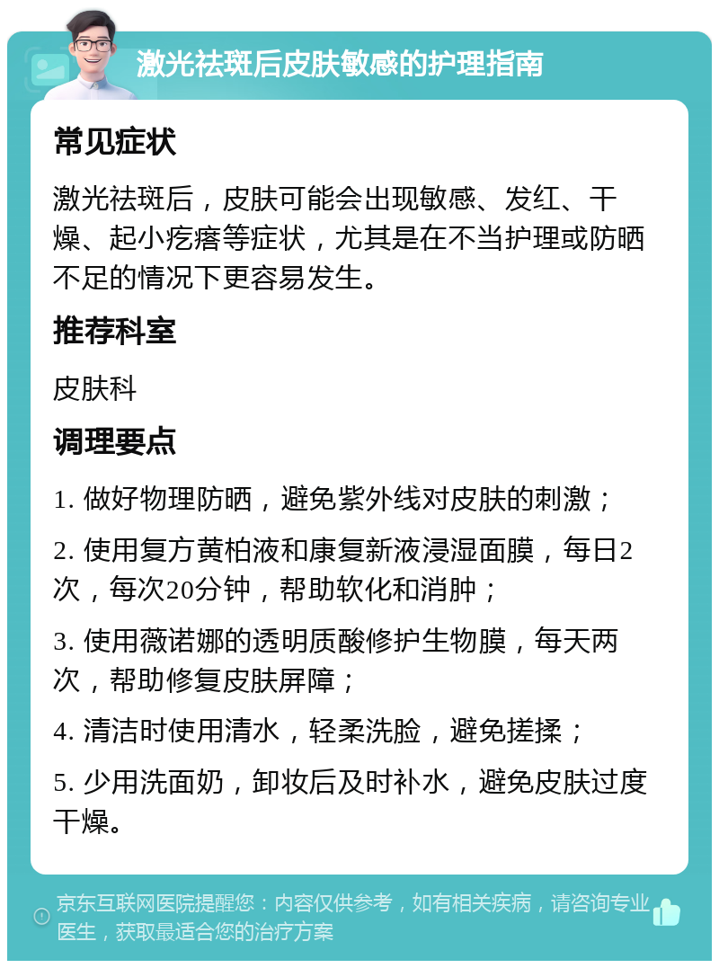 激光祛斑后皮肤敏感的护理指南 常见症状 激光祛斑后，皮肤可能会出现敏感、发红、干燥、起小疙瘩等症状，尤其是在不当护理或防晒不足的情况下更容易发生。 推荐科室 皮肤科 调理要点 1. 做好物理防晒，避免紫外线对皮肤的刺激； 2. 使用复方黄柏液和康复新液浸湿面膜，每日2次，每次20分钟，帮助软化和消肿； 3. 使用薇诺娜的透明质酸修护生物膜，每天两次，帮助修复皮肤屏障； 4. 清洁时使用清水，轻柔洗脸，避免搓揉； 5. 少用洗面奶，卸妆后及时补水，避免皮肤过度干燥。