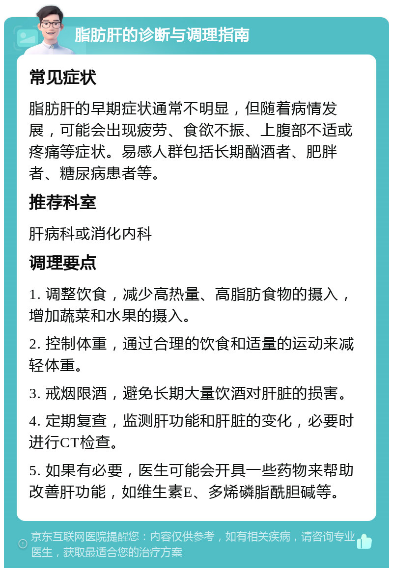 脂肪肝的诊断与调理指南 常见症状 脂肪肝的早期症状通常不明显，但随着病情发展，可能会出现疲劳、食欲不振、上腹部不适或疼痛等症状。易感人群包括长期酗酒者、肥胖者、糖尿病患者等。 推荐科室 肝病科或消化内科 调理要点 1. 调整饮食，减少高热量、高脂肪食物的摄入，增加蔬菜和水果的摄入。 2. 控制体重，通过合理的饮食和适量的运动来减轻体重。 3. 戒烟限酒，避免长期大量饮酒对肝脏的损害。 4. 定期复查，监测肝功能和肝脏的变化，必要时进行CT检查。 5. 如果有必要，医生可能会开具一些药物来帮助改善肝功能，如维生素E、多烯磷脂酰胆碱等。