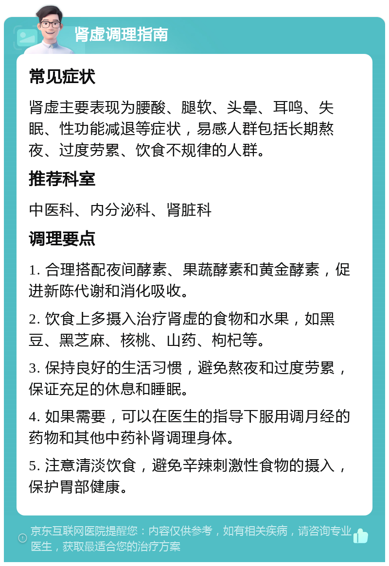 肾虚调理指南 常见症状 肾虚主要表现为腰酸、腿软、头晕、耳鸣、失眠、性功能减退等症状，易感人群包括长期熬夜、过度劳累、饮食不规律的人群。 推荐科室 中医科、内分泌科、肾脏科 调理要点 1. 合理搭配夜间酵素、果蔬酵素和黄金酵素，促进新陈代谢和消化吸收。 2. 饮食上多摄入治疗肾虚的食物和水果，如黑豆、黑芝麻、核桃、山药、枸杞等。 3. 保持良好的生活习惯，避免熬夜和过度劳累，保证充足的休息和睡眠。 4. 如果需要，可以在医生的指导下服用调月经的药物和其他中药补肾调理身体。 5. 注意清淡饮食，避免辛辣刺激性食物的摄入，保护胃部健康。