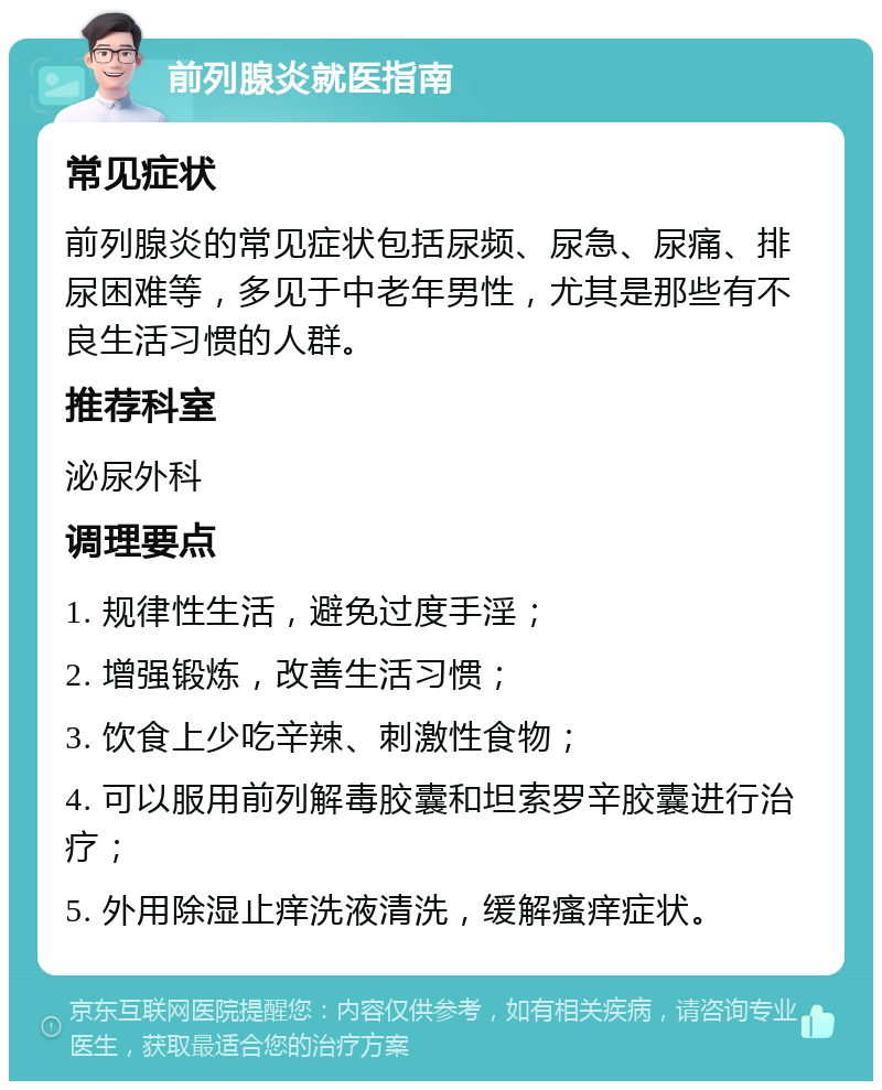 前列腺炎就医指南 常见症状 前列腺炎的常见症状包括尿频、尿急、尿痛、排尿困难等，多见于中老年男性，尤其是那些有不良生活习惯的人群。 推荐科室 泌尿外科 调理要点 1. 规律性生活，避免过度手淫； 2. 增强锻炼，改善生活习惯； 3. 饮食上少吃辛辣、刺激性食物； 4. 可以服用前列解毒胶囊和坦索罗辛胶囊进行治疗； 5. 外用除湿止痒洗液清洗，缓解瘙痒症状。