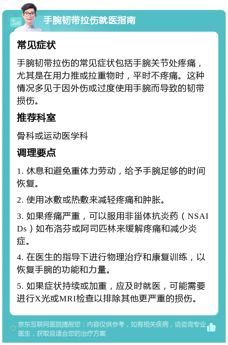 手腕韧带拉伤就医指南 常见症状 手腕韧带拉伤的常见症状包括手腕关节处疼痛，尤其是在用力推或拉重物时，平时不疼痛。这种情况多见于因外伤或过度使用手腕而导致的韧带损伤。 推荐科室 骨科或运动医学科 调理要点 1. 休息和避免重体力劳动，给予手腕足够的时间恢复。 2. 使用冰敷或热敷来减轻疼痛和肿胀。 3. 如果疼痛严重，可以服用非甾体抗炎药（NSAIDs）如布洛芬或阿司匹林来缓解疼痛和减少炎症。 4. 在医生的指导下进行物理治疗和康复训练，以恢复手腕的功能和力量。 5. 如果症状持续或加重，应及时就医，可能需要进行X光或MRI检查以排除其他更严重的损伤。