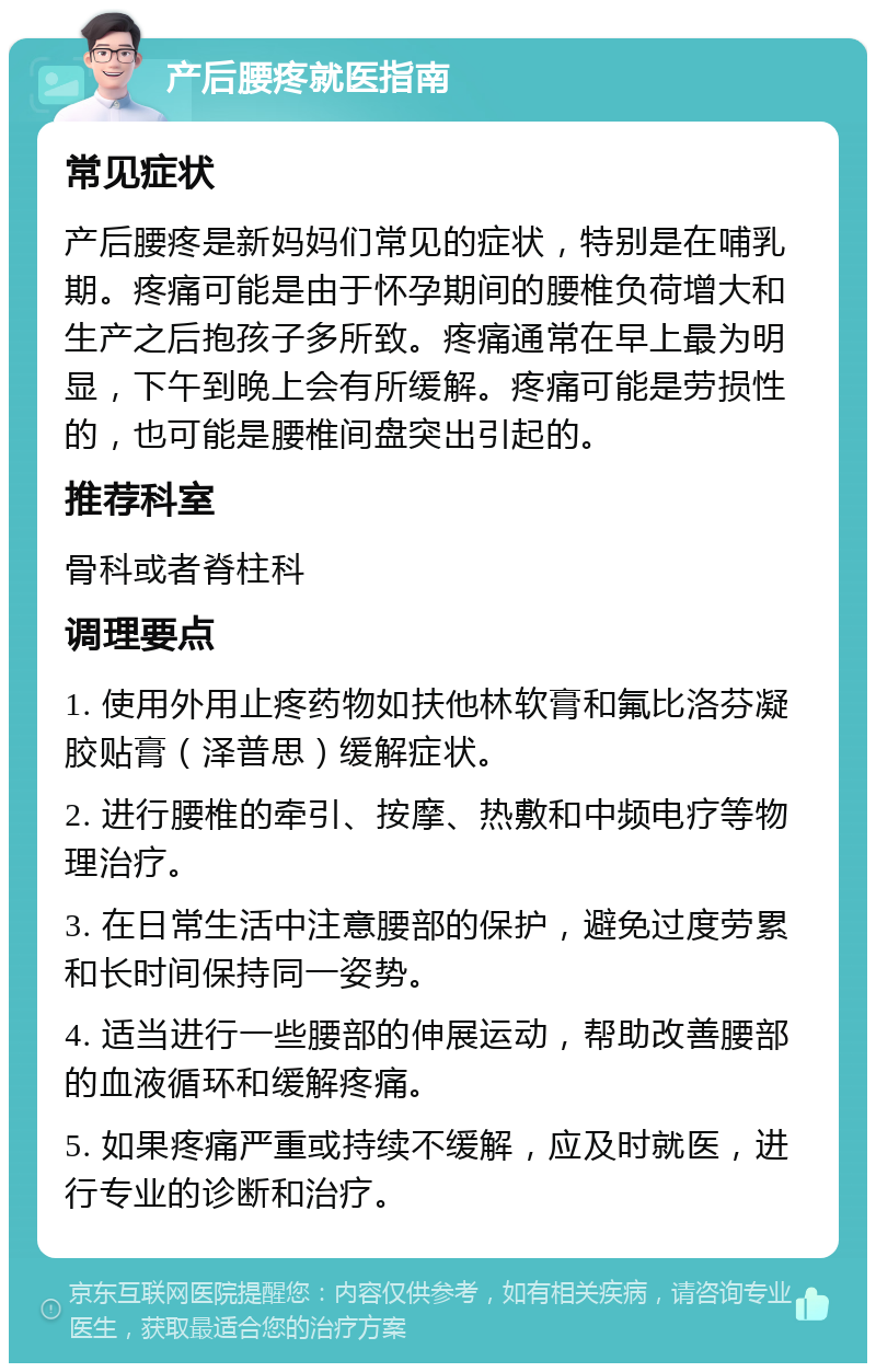 产后腰疼就医指南 常见症状 产后腰疼是新妈妈们常见的症状，特别是在哺乳期。疼痛可能是由于怀孕期间的腰椎负荷增大和生产之后抱孩子多所致。疼痛通常在早上最为明显，下午到晚上会有所缓解。疼痛可能是劳损性的，也可能是腰椎间盘突出引起的。 推荐科室 骨科或者脊柱科 调理要点 1. 使用外用止疼药物如扶他林软膏和氟比洛芬凝胶贴膏（泽普思）缓解症状。 2. 进行腰椎的牵引、按摩、热敷和中频电疗等物理治疗。 3. 在日常生活中注意腰部的保护，避免过度劳累和长时间保持同一姿势。 4. 适当进行一些腰部的伸展运动，帮助改善腰部的血液循环和缓解疼痛。 5. 如果疼痛严重或持续不缓解，应及时就医，进行专业的诊断和治疗。