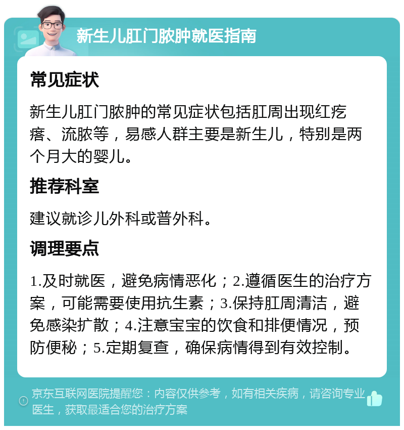 新生儿肛门脓肿就医指南 常见症状 新生儿肛门脓肿的常见症状包括肛周出现红疙瘩、流脓等，易感人群主要是新生儿，特别是两个月大的婴儿。 推荐科室 建议就诊儿外科或普外科。 调理要点 1.及时就医，避免病情恶化；2.遵循医生的治疗方案，可能需要使用抗生素；3.保持肛周清洁，避免感染扩散；4.注意宝宝的饮食和排便情况，预防便秘；5.定期复查，确保病情得到有效控制。