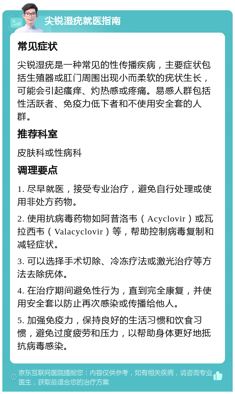 尖锐湿疣就医指南 常见症状 尖锐湿疣是一种常见的性传播疾病，主要症状包括生殖器或肛门周围出现小而柔软的疣状生长，可能会引起瘙痒、灼热感或疼痛。易感人群包括性活跃者、免疫力低下者和不使用安全套的人群。 推荐科室 皮肤科或性病科 调理要点 1. 尽早就医，接受专业治疗，避免自行处理或使用非处方药物。 2. 使用抗病毒药物如阿昔洛韦（Acyclovir）或瓦拉西韦（Valacyclovir）等，帮助控制病毒复制和减轻症状。 3. 可以选择手术切除、冷冻疗法或激光治疗等方法去除疣体。 4. 在治疗期间避免性行为，直到完全康复，并使用安全套以防止再次感染或传播给他人。 5. 加强免疫力，保持良好的生活习惯和饮食习惯，避免过度疲劳和压力，以帮助身体更好地抵抗病毒感染。