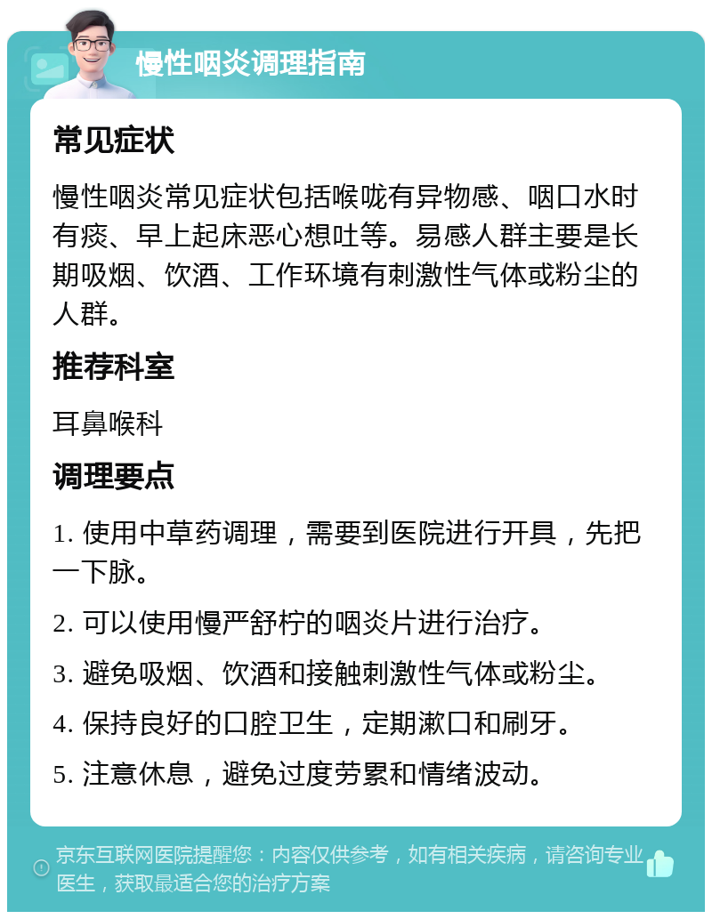 慢性咽炎调理指南 常见症状 慢性咽炎常见症状包括喉咙有异物感、咽口水时有痰、早上起床恶心想吐等。易感人群主要是长期吸烟、饮酒、工作环境有刺激性气体或粉尘的人群。 推荐科室 耳鼻喉科 调理要点 1. 使用中草药调理，需要到医院进行开具，先把一下脉。 2. 可以使用慢严舒柠的咽炎片进行治疗。 3. 避免吸烟、饮酒和接触刺激性气体或粉尘。 4. 保持良好的口腔卫生，定期漱口和刷牙。 5. 注意休息，避免过度劳累和情绪波动。