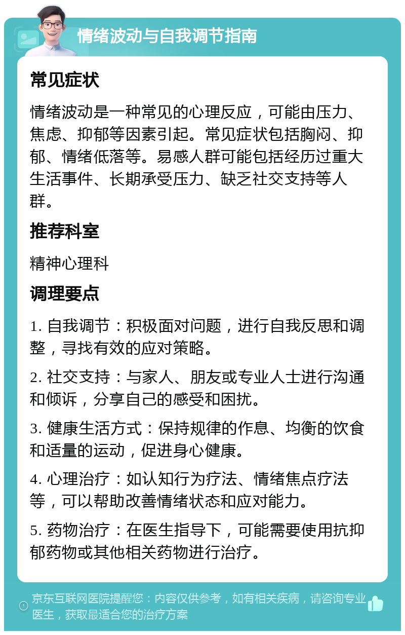 情绪波动与自我调节指南 常见症状 情绪波动是一种常见的心理反应，可能由压力、焦虑、抑郁等因素引起。常见症状包括胸闷、抑郁、情绪低落等。易感人群可能包括经历过重大生活事件、长期承受压力、缺乏社交支持等人群。 推荐科室 精神心理科 调理要点 1. 自我调节：积极面对问题，进行自我反思和调整，寻找有效的应对策略。 2. 社交支持：与家人、朋友或专业人士进行沟通和倾诉，分享自己的感受和困扰。 3. 健康生活方式：保持规律的作息、均衡的饮食和适量的运动，促进身心健康。 4. 心理治疗：如认知行为疗法、情绪焦点疗法等，可以帮助改善情绪状态和应对能力。 5. 药物治疗：在医生指导下，可能需要使用抗抑郁药物或其他相关药物进行治疗。