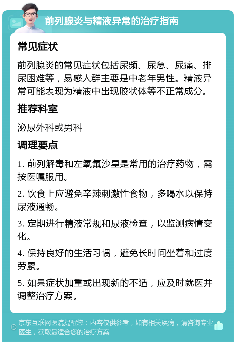 前列腺炎与精液异常的治疗指南 常见症状 前列腺炎的常见症状包括尿频、尿急、尿痛、排尿困难等，易感人群主要是中老年男性。精液异常可能表现为精液中出现胶状体等不正常成分。 推荐科室 泌尿外科或男科 调理要点 1. 前列解毒和左氧氟沙星是常用的治疗药物，需按医嘱服用。 2. 饮食上应避免辛辣刺激性食物，多喝水以保持尿液通畅。 3. 定期进行精液常规和尿液检查，以监测病情变化。 4. 保持良好的生活习惯，避免长时间坐着和过度劳累。 5. 如果症状加重或出现新的不适，应及时就医并调整治疗方案。