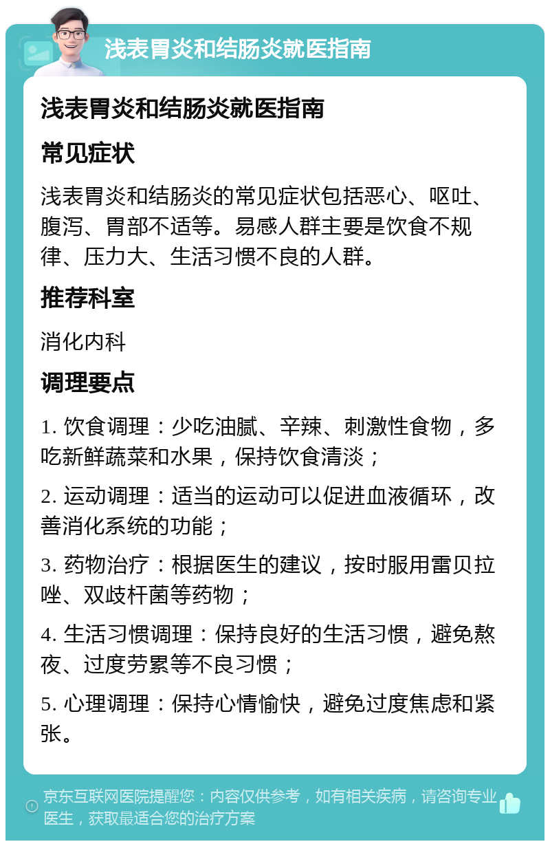 浅表胃炎和结肠炎就医指南 浅表胃炎和结肠炎就医指南 常见症状 浅表胃炎和结肠炎的常见症状包括恶心、呕吐、腹泻、胃部不适等。易感人群主要是饮食不规律、压力大、生活习惯不良的人群。 推荐科室 消化内科 调理要点 1. 饮食调理：少吃油腻、辛辣、刺激性食物，多吃新鲜蔬菜和水果，保持饮食清淡； 2. 运动调理：适当的运动可以促进血液循环，改善消化系统的功能； 3. 药物治疗：根据医生的建议，按时服用雷贝拉唑、双歧杆菌等药物； 4. 生活习惯调理：保持良好的生活习惯，避免熬夜、过度劳累等不良习惯； 5. 心理调理：保持心情愉快，避免过度焦虑和紧张。