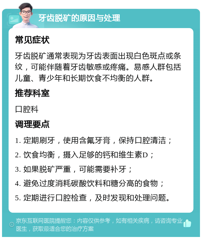 牙齿脱矿的原因与处理 常见症状 牙齿脱矿通常表现为牙齿表面出现白色斑点或条纹，可能伴随着牙齿敏感或疼痛。易感人群包括儿童、青少年和长期饮食不均衡的人群。 推荐科室 口腔科 调理要点 1. 定期刷牙，使用含氟牙膏，保持口腔清洁； 2. 饮食均衡，摄入足够的钙和维生素D； 3. 如果脱矿严重，可能需要补牙； 4. 避免过度消耗碳酸饮料和糖分高的食物； 5. 定期进行口腔检查，及时发现和处理问题。