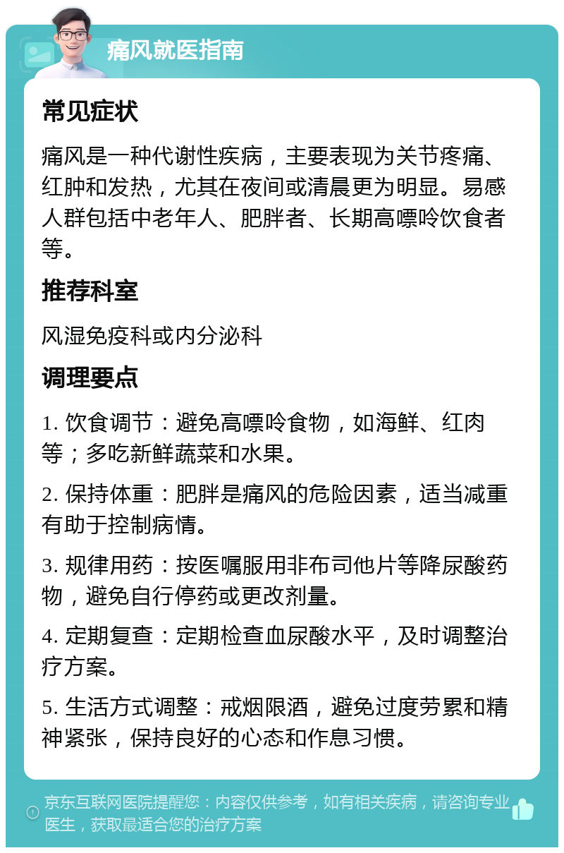 痛风就医指南 常见症状 痛风是一种代谢性疾病，主要表现为关节疼痛、红肿和发热，尤其在夜间或清晨更为明显。易感人群包括中老年人、肥胖者、长期高嘌呤饮食者等。 推荐科室 风湿免疫科或内分泌科 调理要点 1. 饮食调节：避免高嘌呤食物，如海鲜、红肉等；多吃新鲜蔬菜和水果。 2. 保持体重：肥胖是痛风的危险因素，适当减重有助于控制病情。 3. 规律用药：按医嘱服用非布司他片等降尿酸药物，避免自行停药或更改剂量。 4. 定期复查：定期检查血尿酸水平，及时调整治疗方案。 5. 生活方式调整：戒烟限酒，避免过度劳累和精神紧张，保持良好的心态和作息习惯。