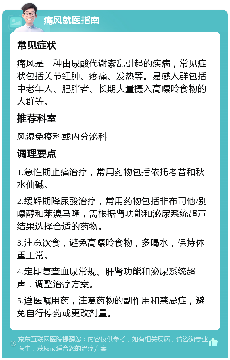 痛风就医指南 常见症状 痛风是一种由尿酸代谢紊乱引起的疾病，常见症状包括关节红肿、疼痛、发热等。易感人群包括中老年人、肥胖者、长期大量摄入高嘌呤食物的人群等。 推荐科室 风湿免疫科或内分泌科 调理要点 1.急性期止痛治疗，常用药物包括依托考昔和秋水仙碱。 2.缓解期降尿酸治疗，常用药物包括非布司他/别嘌醇和苯溴马隆，需根据肾功能和泌尿系统超声结果选择合适的药物。 3.注意饮食，避免高嘌呤食物，多喝水，保持体重正常。 4.定期复查血尿常规、肝肾功能和泌尿系统超声，调整治疗方案。 5.遵医嘱用药，注意药物的副作用和禁忌症，避免自行停药或更改剂量。