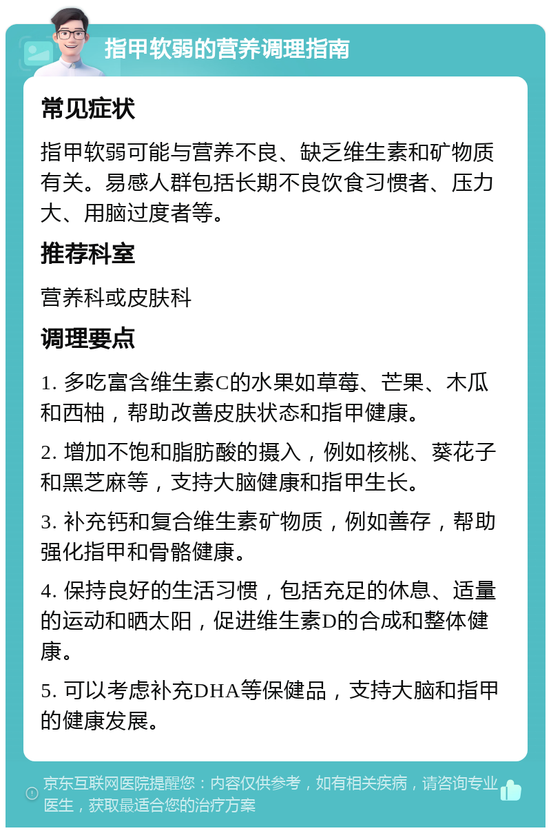 指甲软弱的营养调理指南 常见症状 指甲软弱可能与营养不良、缺乏维生素和矿物质有关。易感人群包括长期不良饮食习惯者、压力大、用脑过度者等。 推荐科室 营养科或皮肤科 调理要点 1. 多吃富含维生素C的水果如草莓、芒果、木瓜和西柚，帮助改善皮肤状态和指甲健康。 2. 增加不饱和脂肪酸的摄入，例如核桃、葵花子和黑芝麻等，支持大脑健康和指甲生长。 3. 补充钙和复合维生素矿物质，例如善存，帮助强化指甲和骨骼健康。 4. 保持良好的生活习惯，包括充足的休息、适量的运动和晒太阳，促进维生素D的合成和整体健康。 5. 可以考虑补充DHA等保健品，支持大脑和指甲的健康发展。